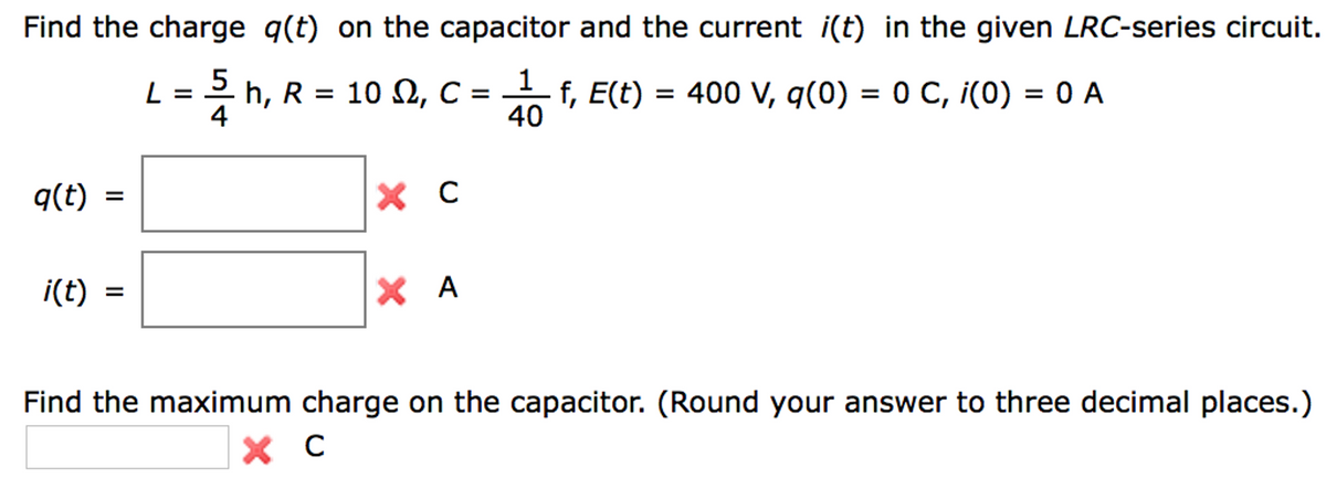 Find the charge q(t) on the capacitor and the current i(t) in the given LRC-series circuit.
1
2/ h, R = 10 Ω, C =
f, E(t) = 400 V, q(0) = 0 C, i(0) = 0 A
4
40
q(t) =
i(t)
=
L = 5
X C
XA
Find the maximum charge on the capacitor. (Round your answer to three decimal places.)
X C с
