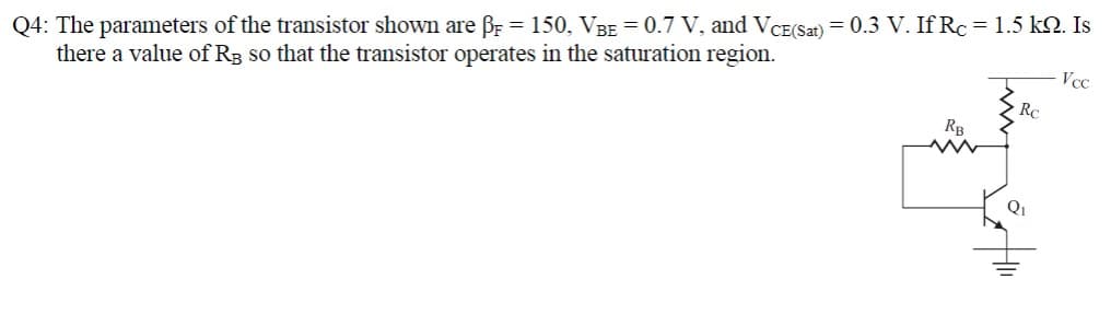 Q4: The parameters of the transistor shown are PF = 150, VBE = 0.7 V, and VCE(Sat) = 0.3 V. If Rc = 1.5 kQ. Is
there a value of R3 so that the transistor operates in the saturation region.
RB
Rc
Q₁
Vcc