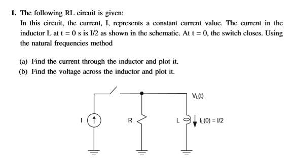 1. The following RL circuit is given:
In this circuit, the current, I, represents a constant current value. The current in the
inductor L at t = 0 s is 1/2 as shown in the schematic. At t = 0, the switch closes. Using
the natural frequencies method
(a) Find the current through the inductor and plot it.
(b) Find the voltage across the inductor and plot it.
R
LL(0) = 1/2
TIF
VL(t)