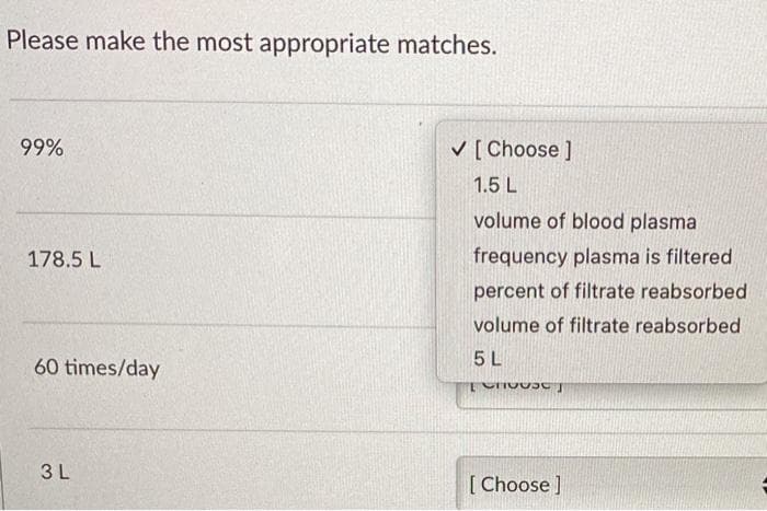 Please make the most appropriate matches.
99%
V [ Choose ]
1.5 L
volume of blood plasma
178.5 L
frequency plasma is filtered
percent of filtrate reabsorbed
volume of filtrate reabsorbed
5 L
60 times/day
3L
[Choose ]
