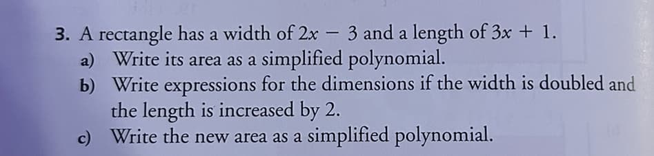 3. A rectangle has a width of 2x - 3 and a length of 3x + 1.
a) Write its area as a simplified polynomial.
b) Write expressions for the dimensions if the width is doubled and
the length is increased by 2.
c) Write the new area as a simplified polynomial.