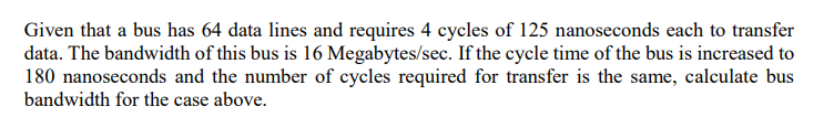 Given that a bus has 64 data lines and requires 4 cycles of 125 nanoseconds each to transfer
data. The bandwidth of this bus is 16 Megabytes/sec. If the cycle time of the bus is increased to
180 nanoseconds and the number of cycles required for transfer is the same, calculate bus
bandwidth for the case above.
