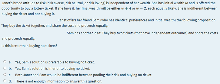 Janet's broad attitude to risk (risk averse, risk neutral, or risk loving) is independent of her wealth. She has initial wealth w and is offered the
opportunity to buy a lottery ticket. If she buys it, her final wealth will be either w + 4 or w – 2, each equally likely. She is indifferent between
buying the ticket and not buying it.
Janet offers her friend Sam (who has identical preferences and initial wealth) the following proposition:
They buy the ticket together, and share the cost and proceeds equally.
Sam has another idea: They buy two tickets (that have independent outcomes) and share the costs
and proceeds equally.
Is this better than buying no tickets?
O a. Yes, Sam's solution is preferable to buying no ticket.
O b. Yes, Sam's solution is inferior to buying no ticket.
O c.
Both Janet and Sam would be indifferent between pooling their risk and buying no ticket.
O d. There is not enough information to answer this question.
