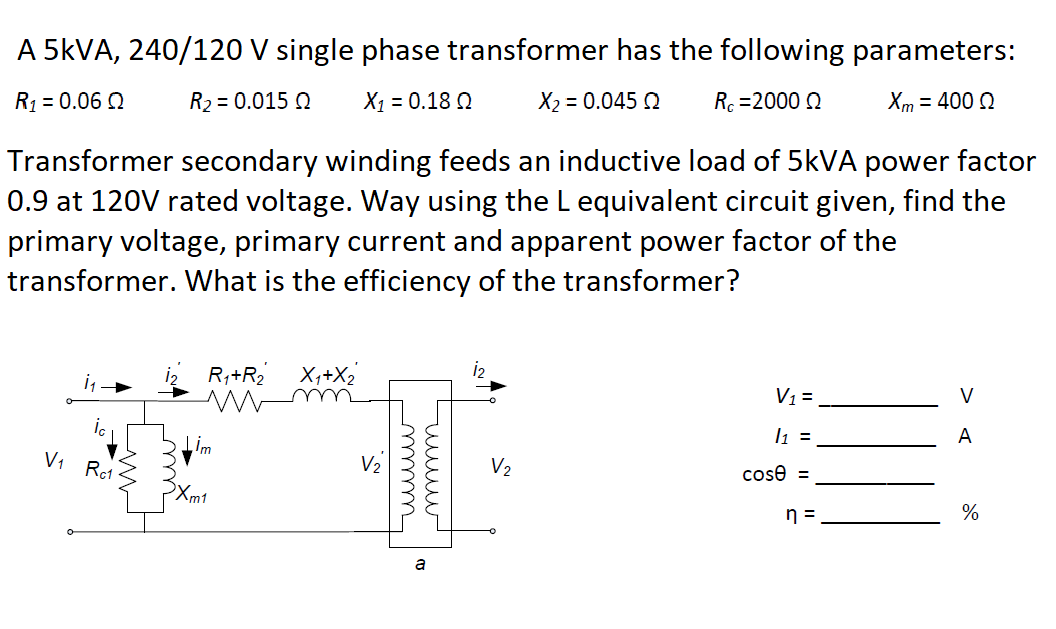 A 5KVA, 240/120 V single phase transformer has the following parameters:
R1 = 0.06 Q
R2 = 0.015 Q
X1 = 0.18 Q
X2 = 0.045 2
Rc =2000 Q
Xm = 400 0
Transformer secondary winding feeds an inductive load of 5KVA power factor
0.9 at 120V rated voltage. Way using the L equivalent circuit given, find the
primary voltage, primary current and apparent power factor of the
transformer. What is the efficiency of the transformer?
R,+R2
X,+X2
mm
V1=
V
l1 =
A
Im
V1 Ro1
V2
V2
cose =
Xm1
n =
%
uuww
