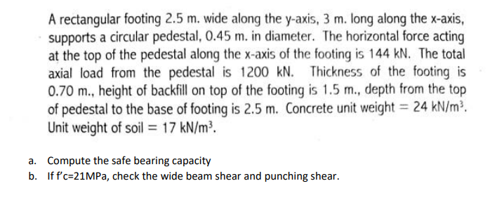 A rectangular footing 2.5 m. wide along the y-axis, 3 m. long along the x-axis,
supports a circular pedestal, 0.45 m. in diameter. The horizontal force acting
at the top of the pedestal along the x-axis of the footing is 144 kN. The total
axial load from the pedestal is 1200 kN. Thickness of the footing is
0.70 m., height of backfill on top of the footing is 1.5 m., depth from the top
of pedestal to the base of footing is 2.5 m. Concrete unit weight = 24 kN/m2.
Unit weight of soil = 17 kN/m³.
a. Compute the safe bearing capacity
b. If f'c=21MPa, check the wide beam shear and punching shear.
