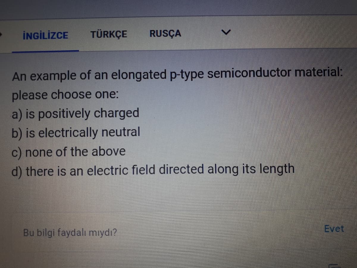 İNGİLİZCE
TÜRKÇE
RUSÇA
An example of an elongated p-type semiconductor material:
please choose one:
a) is positively charged
b) is electrically neutral
c) none of the above
d) there is an electric field directed along its length
Bu bilgi faydalı mıydı?
Evet

