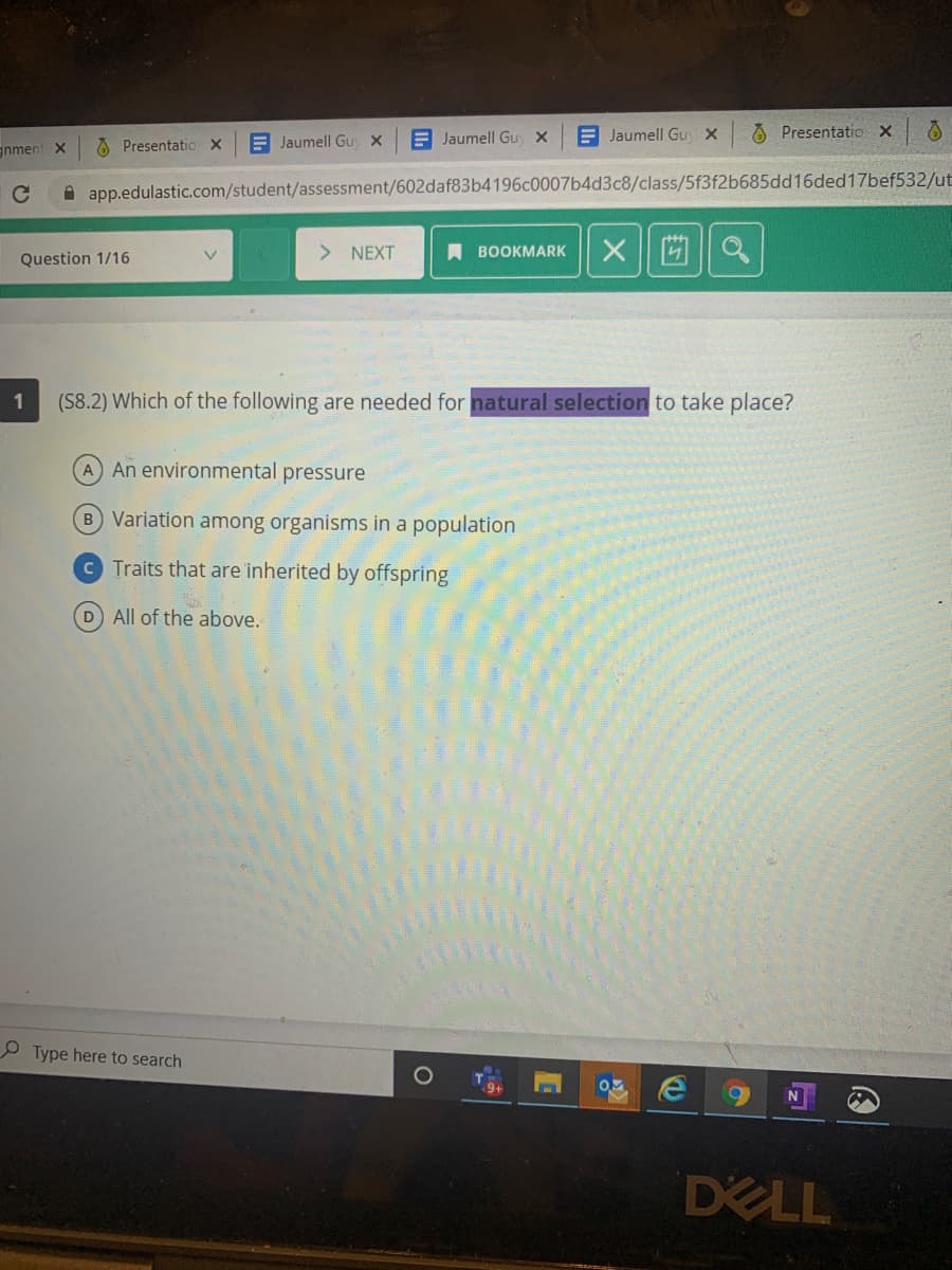 A Jaumell Guy x
E Jaumell Guy x
E Jaumell Gu x
O Presentatio X
gnment X
A Presentatio x
A app.edulastic.com/student/assessment/602daf83b4196c0007b4d3c8/class/5f3f2b685dd16ded17bef532/ut
> NEXT
A BOOKMARK
x 回||a
Question 1/16
1
(S8.2) Which of the following are needed for natural selection to take place?
A An environmental pressure
B Variation among organisms in a population
C Traits that are 'inherited by offspring
D All of the above.
Type here to search
DELL

