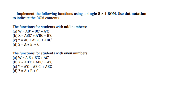 Implement the following functions using a single 8 x 4 ROM. Use dot notation
to indicate the ROM contents
The functions for students with odd numbers:
(a) W = AB' + BC' + A'C
(b) X = ABC' + A'BC + B'C
(c) Y = AC + A'B'C + ABC'
(d) Z = A + B' + C
The functions for students with even numbers:
(a) W = A'B + B'C + AC'
(b) X = AB'C + ABC' + A'C
(c) Y = A'C + AB'C' + ABC
(d) Z = A + B + C'
