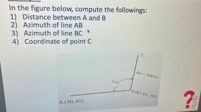 In the figure below, compute the followings:
1) Distance between A and B
2) Azimuth of line AB
3) Azimuth of line BC
4) Coordinate of point C
dsc 100 m
115
8 (87.15, S0)
A (30,45)
