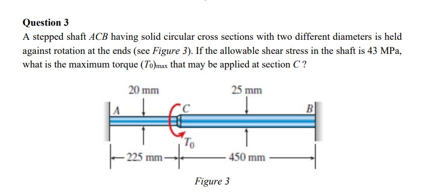 Question 3
A stepped shaft ACB having solid circular cross sections with two different diameters is held
against rotation at the ends (see Figure 3). If the allowable shear stress in the shaft is 43 MPa,
what is the maximum torque (To)max that may be applied at section C?
25 mm
20 mm
H
ㅏ
225 mm
To
450 mm
Figure 3
B