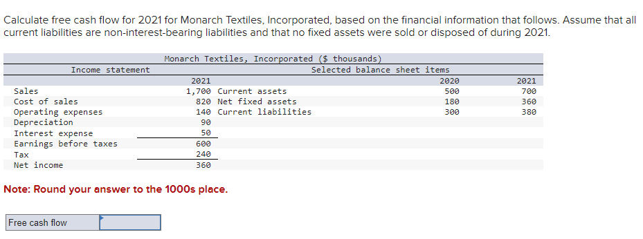 Calculate free cash flow for 2021 for Monarch Textiles, Incorporated, based on the financial information that follows. Assume that all
current liabilities are non-interest-bearing liabilities and that no fixed assets were sold or disposed of during 2021.
Income statement
Sales
Cost of sales
Operating expenses
Depreciation
Interest expense
Earnings before taxes
Free cash flow
Monarch Textiles, Incorporated ($ thousands)
2021
1,700 Current assets
820 Net fixed assets
140 Current liabilities
90
50
600
240
360
Tax
Net income
Note: Round your answer to the 1000s place.
Selected balance sheet items
2020
500
180
300
2021
700
360
380