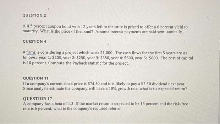 QUESTION 2
A 4.5 percent coupon bond with 12 years left to maturity is priced to offer a 6 percent yield to
maturity. What is the price of the bond? Assume interest payments are paid semi-annually.
QUESTION 4
A firms is considering a project which costs $1,000. The cash flows for the first 5 years are as
follows: year 1: $200, year 2: $250, year 3: $350, year 4: $600, year 5: $600. The cost of capital
is 10 percent. Compute the Payback statistic for the project.
QUESTION 11
If a company's current stock price is $74.50 and it is likely to pay a $3.50 dividend next year.
Since analysts estimate the company will have a 10% growth rate, what is its expected return?
QUESTION 17
A company has a beta of 1.3. If the market return is expected to be 16 percent and the risk-free
rate is 6 percent, what is the company's required return?