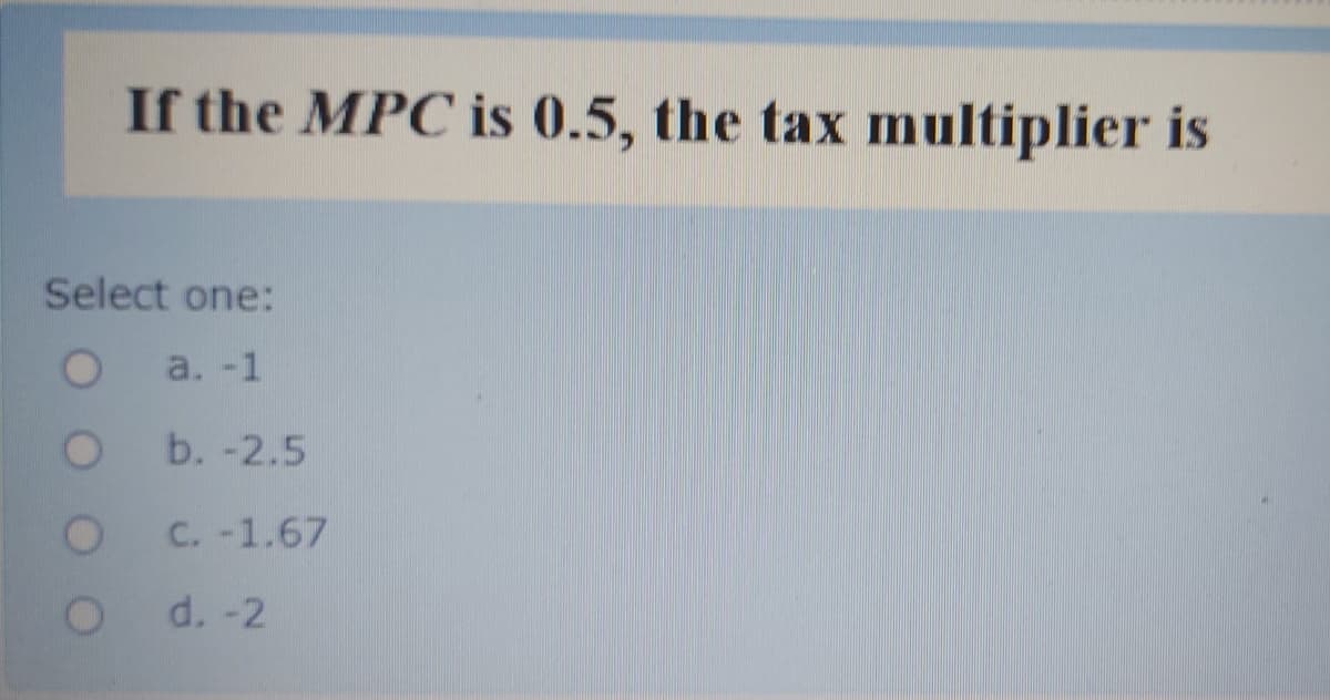 If the MPC is 0.5, the tax multiplier is
Select one:
a. -1
b. -2.5
C. -1.67
d. -2
