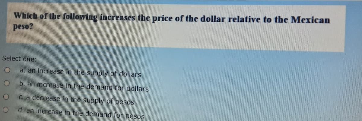 Which of the following increases the price of the dollar relative to the Mexican
peso?
Select oneE
a. an increase in the supply of dollars
b. an increase in the demand for dollars
C. a decrease in the supply of pesos
d. an increase in the demnand for pesos
