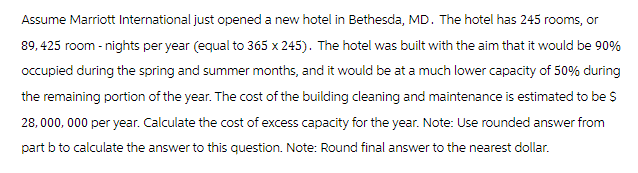 Assume Marriott International just opened a new hotel in Bethesda, MD. The hotel has 245 rooms, or
89,425 room - nights per year (equal to 365 x 245). The hotel was built with the aim that it would be 90%
occupied during the spring and summer months, and it would be at a much lower capacity of 50% during
the remaining portion of the year. The cost of the building cleaning and maintenance is estimated to be $
28,000,000 per year. Calculate the cost of excess capacity for the year. Note: Use rounded answer from
part b to calculate the answer to this question. Note: Round final answer to the nearest dollar.