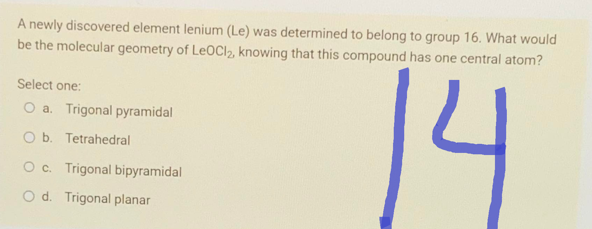 A newly discovered element lenium (Le) was determined to belong to group 16. What would
be the molecular geometry of LeoCl2, knowing that this compound has one central atom?
Select one:
O a. Trigonal pyramidal
O b. Tetrahedral
O c. Trigonal bipyramidal
Od. Trigonal planar