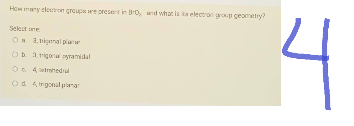 How many electron groups are present in BrO3 and what is its electron group geometry?
Select one:
O a. 3, trigonal planar
O b. 3, trigonal pyramidal
O c.
4, tetrahedral
O d. 4, trigonal planar
니