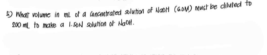 5) What volume in mL of a concentrated solution of NaOH (G.OM) must be diluted to
200 mL to make a 1.50N solution of NaOH.