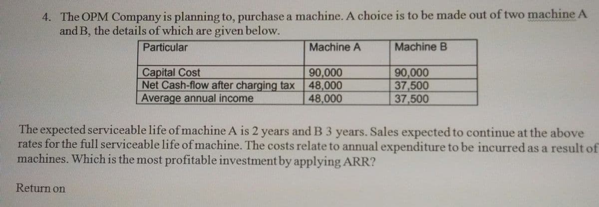 4. The OPM Company is planning to, purchase a machine. A choice is to be made out of two machine A
and B, the details of which are given below.
Particular
Machine A
Machine B
Capital Cost
Net Cash-flow after charging tax
Average annual income
90,000
48,000
48,000
90,000
37,500
37,500
The expected serviceable life ofmachine A is 2 years and B 3 years. Sales expected to continue at the above
rates for the full serviceable life of machine. The costs relate to annual expenditure to be incurred as a result of
machines. Which is the most profitable investment by applying ARR?
Return on
