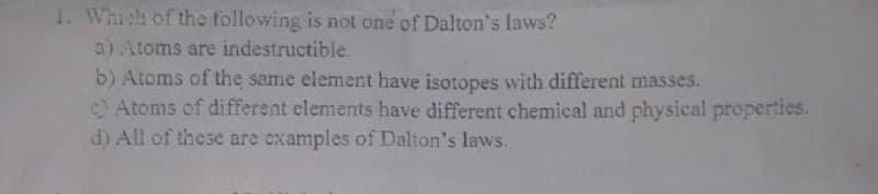 1. Whish of the following is not one of Dalton's laws?
a) Atoms are indestructible.
b) Atoms of the same element have isotopes with different masses.
Atoms of different elements have different chemical and physical properties.
d) All of these are examples of Dalton's laws.
