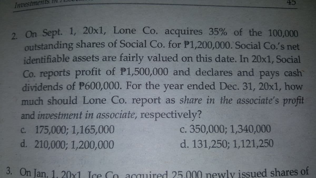 45
Investments 1N
2. On Sept. 1, 20x1, Lone Co. acquires 35% of the 100,000
2. On
outstanding shares of Social Co. for P1,200,000. Social Co.'s net
identifiable assets are fairly valued on this date. In 20x1. Social
Co. reports profit of P1,500,000 and declares and pays cash
dividends of P600,000. For the year ended Dec. 31, 20x1, how
much should Lone Co. report as share in the associate's profit
and investment in associate, respectively?
c. 175,000; 1,165,000
d. 210,000; 1,200,000
c. 350,000; 1,340,000
d. 131,250; 1,121,250
3. On Jan, 1, 20x1. Ice Co acquired 25.000 newly issued shares of
