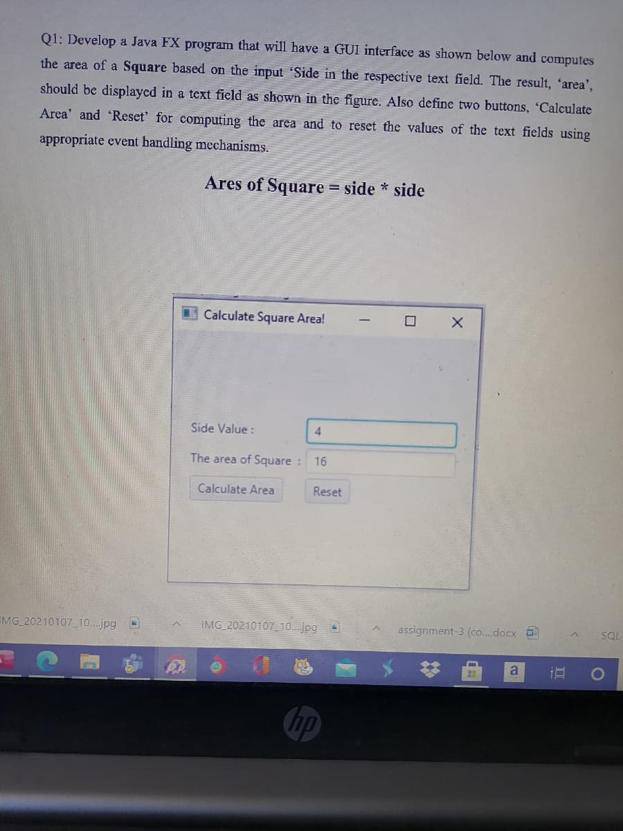 Q1: Develop a Java FX program that will have a GUI interface as shown below and computes
the area of a Square based on the input 'Side in the respective text field. The result, 'area',
should be displayed in a text field as shown in the figure. Also define two buttons, 'Calculate
Area' and 'Reset' for computing the area and to reset the values of the text fields using
appropriate event handling mechanisms.
Ares of Square = side * side
Calculate Square Area!
Side Value :
4
The area of Square :
16
Calculate Area
Reset
IMG 20210107_10..jpg
IMG 20210107 10.. jpg
assignment-3 (co..docx
SQL
a
hp
