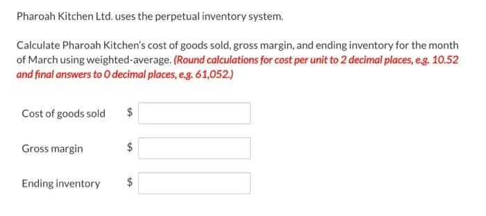 Pharoah Kitchen Ltd. uses the perpetual inventory system.
Calculate Pharoah Kitchen's cost of goods sold, gross margin, and ending inventory for the month
of March using weighted-average. (Round calculations for cost per unit to 2 decimal places, e.g. 10.52
and final answers to O decimal places, e.g. 61,052.)
Cost of goods sold
Gross margin
Ending inventory
$
GA
