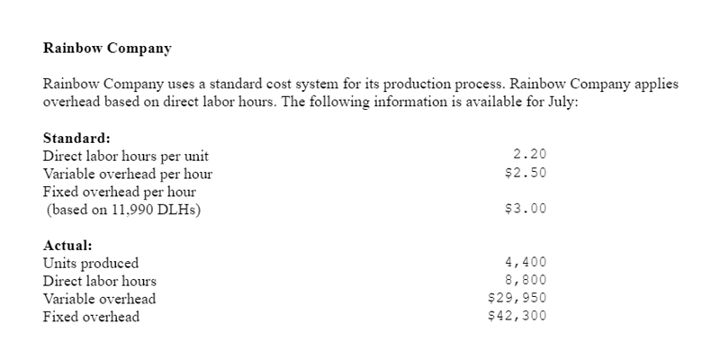 Rainbow Company
Rainbow Company uses a standard cost system for its production process. Rainbow Company applies
overhead based on direct labor hours. The following information is available for July:
Standard:
Direct labor hours per unit
Variable overhead per hour
Fixed overhead per hour
(based on 11,990 DLHs)
Actual:
Units produced
Direct labor hours
Variable overhead
Fixed overhead
2.20
$2.50
$3.00
4,400
8,800
$29,950
$42,300