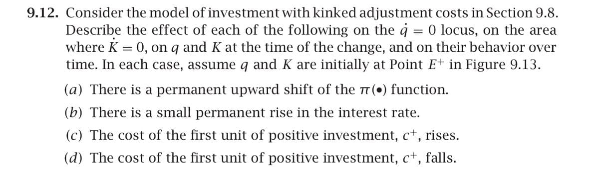 =
9.12. Consider the model of investment with kinked adjustment costs in Section 9.8.
Describe the effect of each of the following on the ġ O locus, on the area
where K = 0, on 9 and K at the time of the change, and on their behavior over
time. In each case, assume 9 and K are initially at Point E+ in Figure 9.13.
(a) There is a permanent upward shift of the π(•) function.
(b) There is a small permanent rise in the interest rate.
(c) The cost of the first unit of positive investment, c+, rises.
(d) The cost of the first unit of positive investment, c+, falls.