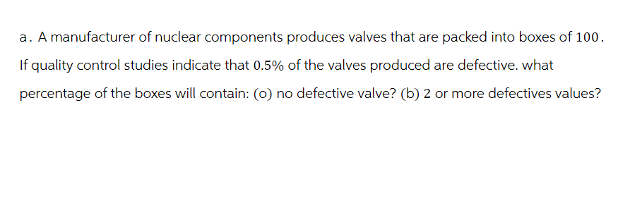 a. A manufacturer of nuclear components produces valves that are packed into boxes of 100.
If quality control studies indicate that 0.5% of the valves produced are defective. what
percentage of the boxes will contain: (0) no defective valve? (b) 2 or more defectives values?