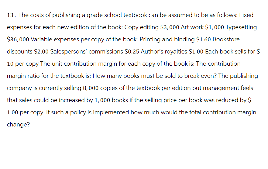 13. The costs of publishing a grade school textbook can be assumed to be as follows: Fixed
expenses for each new edition of the book: Copy editing $3,000 Art work $1,000 Typesetting
$36,000 Variable expenses per copy of the book: Printing and binding $1.60 Bookstore
discounts $2.00 Salespersons' commissions $0.25 Author's royalties $1.00 Each book sells for $
10 per copy The unit contribution margin for each copy of the book is: The contribution
margin ratio for the textbook is: How many books must be sold to break even? The publishing
company is currently selling 8,000 copies of the textbook per edition but management feels
that sales could be increased by 1,000 books if the selling price per book was reduced by $
1.00 per copy. If such a policy is implemented how much would the total contribution margin
change?