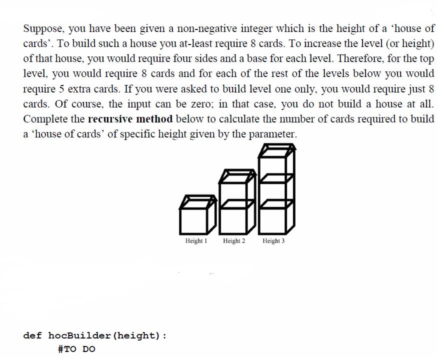 Suppose, you have been given a non-negative integer which is the height of a 'house of
cards'. To build such a house you at-least require 8 cards. To increase the level (or height)
of that house, you would require four sides and a base for each level. Therefore, for the top
level, you would require 8 cards and for each of the rest of the levels below you would
require 5 extra cards. If you were asked to build level one only, you would require just 8
cards. Of course, the input can be zero; in that case, you do not build a house at all.
Complete the recursive method below to calculate the number of cards required to build
a 'house of cards' of specific height given by the parameter.
Height 1
Height 2
Height 3
def hocBuilder (height):
#TO DO
