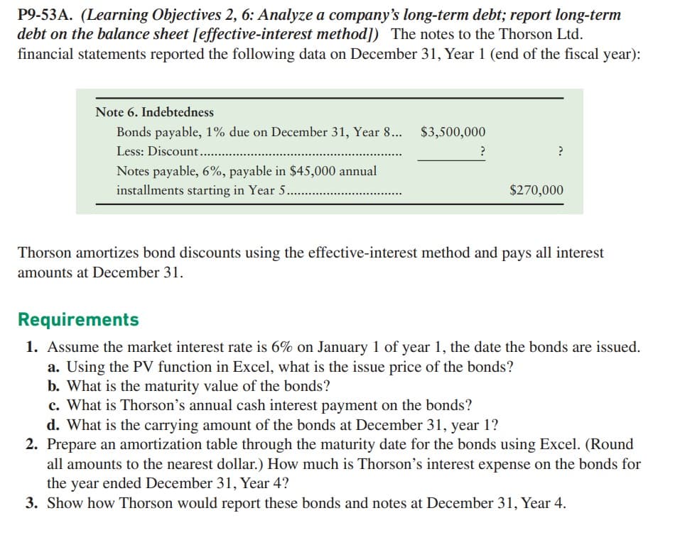 P9-53A. (Learning Objectives 2, 6: Analyze a company's long-term debt; report long-term
debt on the balance sheet [effective-interest method]) The notes to the Thorson Ltd.
financial statements reported the following data on December 31, Year 1 (end of the fiscal year):
Note 6. Indebtedness
Bonds payable, 1% due on December 31, Year 8... $3,500,000
Less: Discount.....
Notes payable, 6%, payable in $45,000 annual
installments starting in Year 5.........
?
?
$270,000
Thorson amortizes bond discounts using the effective-interest method and pays all interest
amounts at December 31.
Requirements
1. Assume the market interest rate is 6% on January 1 of year 1, the date the bonds are issued.
a. Using the PV function in Excel, what is the issue price of the bonds?
b. What is the maturity value of the bonds?
c. What is Thorson's annual cash interest payment on the bonds?
d. What is the carrying amount of the bonds at December 31, year 1?
2. Prepare an amortization table through the maturity date for the bonds using Excel. (Round
all amounts to the nearest dollar.) How much is Thorson's interest expense on the bonds for
the year ended December 31, Year 4?
3. Show how Thorson would report these bonds and notes at December 31, Year 4.