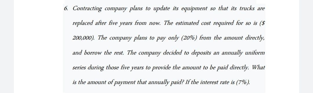 6. Contracting company plans to update its equipment so that its trucks are
replaced after five years from now. The estimated cost required for so is ($
200,000). The company plans to pay only (20%) from the amount directly,
and borrow the rest. The company decided to deposits an annually uniform
series during those five years to provide the amount to be paid directly. What
is the amount of payment that annually paid? If the interest rate is (7%).