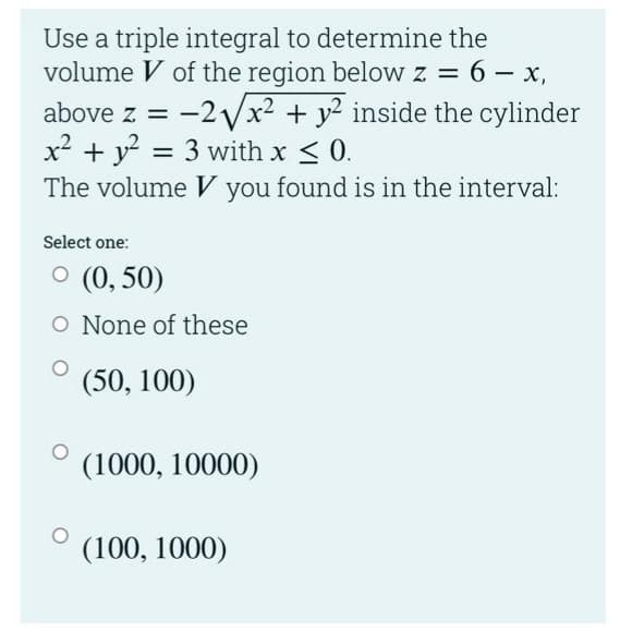Use a triple integral to determine the
volume V of the region below z = 6 - x,
-2Vx2 + y2 inside the cylinder
above z =
x² + y? = 3 with x < 0.
The volume V you found is in the interval:
%3D
Select one:
O (0, 50)
O None of these
(50, 100)
(1000, 10000)
(100, 1000)
