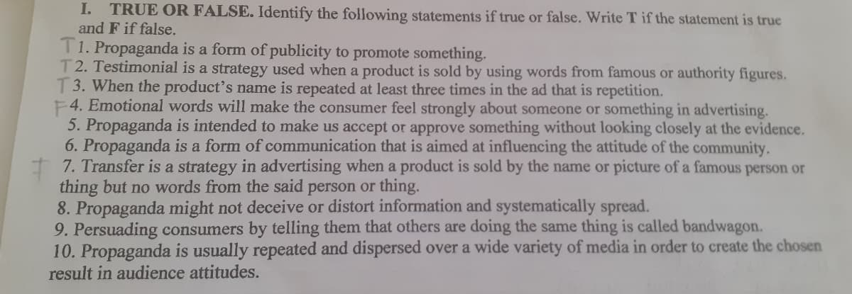 I. TRUE OR FALSE. Identify the following statements if true or false. Write T if the statement is true
and F if false.
T1. Propaganda is a form of publicity to promote something.
T2. Testimonial is a strategy used when a product is sold by using words from famous or authority figures.
3. When the product's name is repeated at least three times in the ad that is repetition.
F4. Emotional words will make the consumer feel strongly about someone or something in advertising.
5. Propaganda is intended to make us accept or approve something without looking closely at the evidence.
6. Propaganda is a form of communication that is aimed at influencing the attitude of the community.
I 7. Transfer is a strategy in advertising when a product is sold by the name or picture of a famous person or
thing but no words from the said person or thing.
8. Propaganda might not deceive or distort information and systematically spread.
9. Persuading consumers by telling them that others are doing the same thing is called bandwagon.
10. Propaganda is usually repeated and dispersed over a wide variety of media in order to create the chosen
result in audience attitudes.
