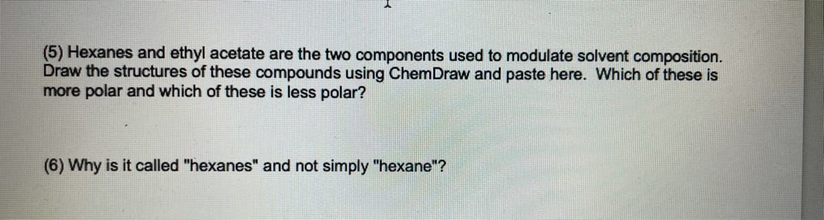 (5) Hexanes and ethyl acetate are the two components used to modulate solvent composition.
Draw the structures of these compounds using ChemDraw and paste here. Which of these is
more polar and which of these is less polar?
(6) Why is it called "hexanes" and not simply "hexane"?
