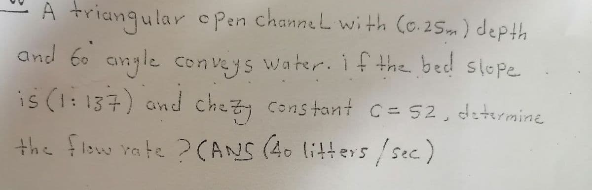 A trianqular o Pen channeL wi th Co.25m) depth
and 60 angle conveys water. if the beed slope
is (1:137) and chezy constant c= 52, determine
the flow rate ?CANS (40 litt ers / sec.)
