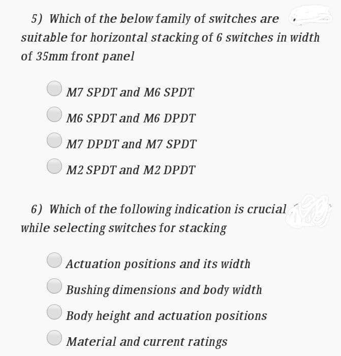 5) Which of the below family of switches are
suitable for horizontal stacking of 6 switches in width
of 35mm front panel
M7 SPDT and M6 SPDT
M6 SPDT and M6 DPDT
M7 DPDT and M7 SPDT
M2 SPDT and M2 DPDT
6) Which of the following indication is crucial
while selecting switches for stacking
Actuation positions and its width
Bushing dimensions and body width
Body height and actuation positions
Material and current ratings
