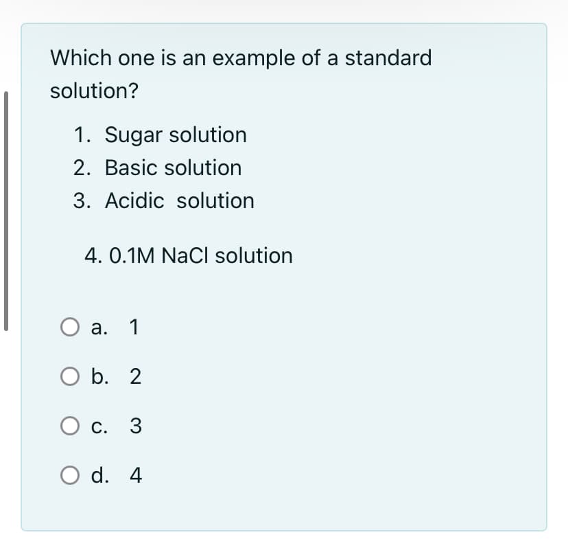 Which one is an example of a standard
solution?
1. Sugar solution
2. Basic solution
3. Acidic solution
4. 0.1M NaCi solution
О а. 1
O b. 2
О с. 3
O d. 4
