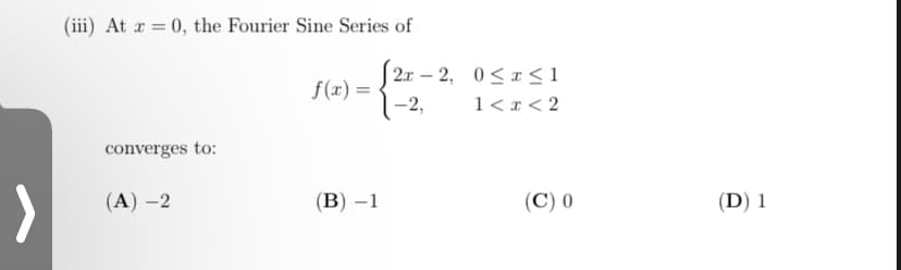 (iii) At x = 0, the Fourier Sine Series of
|2x – 2, 0<x <1
f(x) =
1-2,
1<r< 2
converges to:
>
(A) –2
(В) —1
(C) 0
(D) 1
