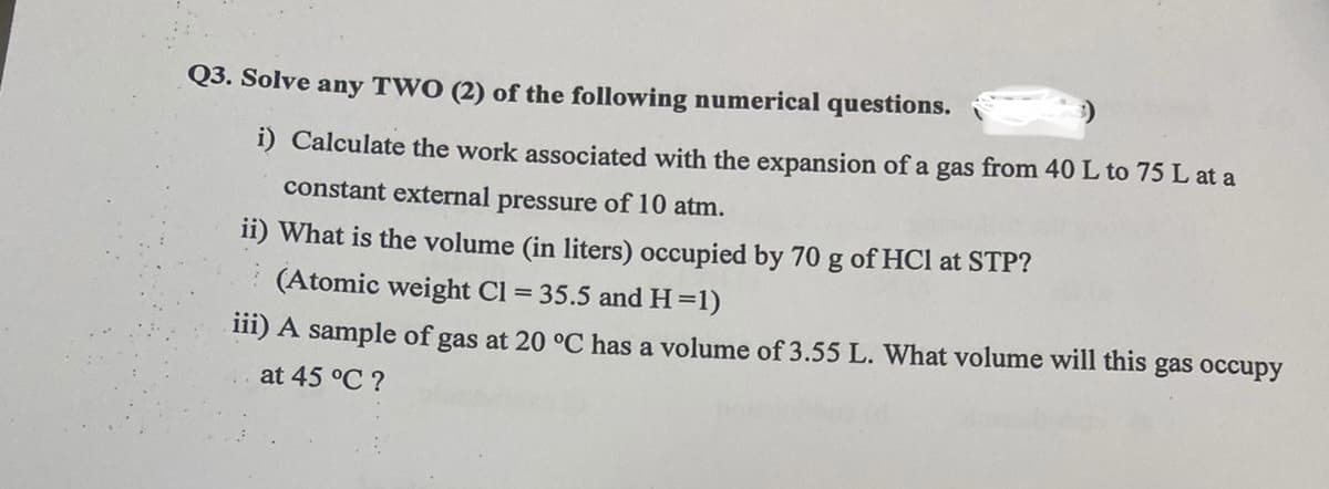 Q3. Solve any TWO (2) of the following numerical questions.
i) Calculate the work associated with the expansion of a gas from 40 L to 75 L at a
constant external pressure of 10 atm.
ii) What is the volume (in liters) occupied by 70 g of HCl at STP?
(Atomic weight Cl = 35.5 andH=1)
iii) A sample of gas at 20 °C has a volume of 3.55 L. What volume will this gas occupy
at 45 °C ?
