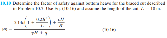 10.10 Determine the factor of safety against bottom heave for the braced cut described
in Problem 10.7. Use Eq. (10.16) and assume the length of the cut, L = 18 m.
0.2B"
5.14c 1 +
L
cH
+
B'
FS =
(10.16)
yH + q
