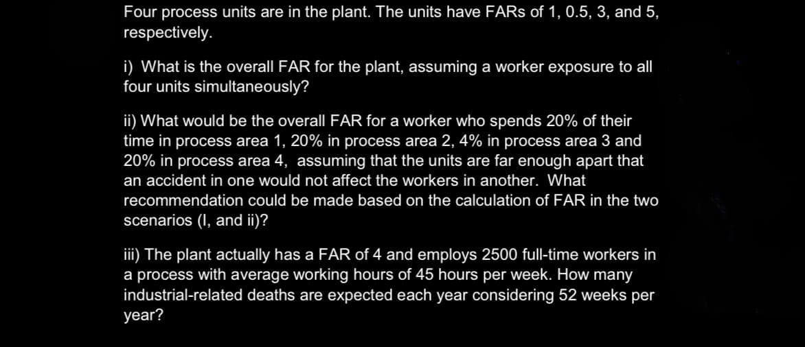 Four process units are in the plant. The units have FARs of 1, 0.5, 3, and 5,
respectively.
i) What is the overall FAR for the plant, assuming a worker exposure to all
four units simultaneously?
ii) What would be the overall FAR for a worker who spends 20% of their
time in process area 1, 20% in process area 2, 4% in process area 3 and
20% in process area 4, assuming that the units are far enough apart that
an accident in one would not affect the workers in another. What
recommendation could be made based on the calculation of FAR in the two
scenarios (I, and ii)?
iii) The plant actually has a FAR of 4 and employs 2500 full-time workers in
a process with average working hours of 45 hours per week. How many
industrial-related deaths are expected each year considering 52 weeks per
year?