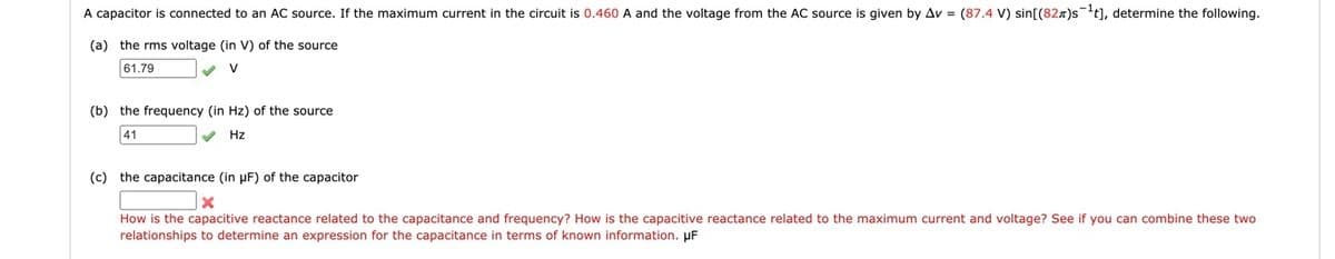 A capacitor is connected to an AC source. If the maximum current in the circuit is 0.460 A and the voltage from the AC source is given by Av = (87.4 V) sin[(82x)st], determine the following.
(a) the rms voltage (in V) of the source
61.79
V
(b) the frequency (in Hz) of the source
41
V Hz
(c) the capacitance (in µF) of the capacitor
How is the capacitive reactance related to the capacitance and frequency? How is the capacitive reactance related to the maximum current and voltage? See if you can combine these two
relationships to determine an expression for the capacitance in terms of known information. µF
