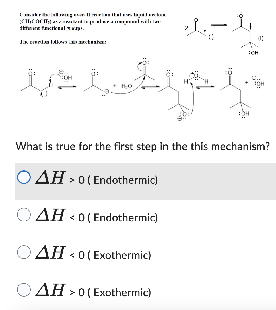 Consider the following overall reaction that uses liquid acetone
(CH;COCH3) as a reactant to produce a compound with two
different functional groups.
The reaction follows this mechanism:
2
f.,,.e f.....f ..
+ H2O
(1)
+
:OH
6..
:OH
མེན་གྱིས་ འབུ་ ིམ་མི་ ོ་ ེ་ ི་ ་
:OH
What is true for the first step in the this mechanism?
O AH > o ( Endothermic)
AH< c
< 0 ( Endothermic)
AH < 0 ( Exothermic)
AH > o ( Exothermic)
