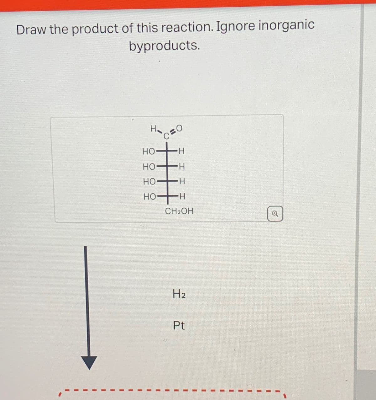 Draw the product of this reaction. Ignore inorganic
byproducts.
HO
H
HO-
・H
HO
・H
HO
・H
CH2OH
H2
Pt
C