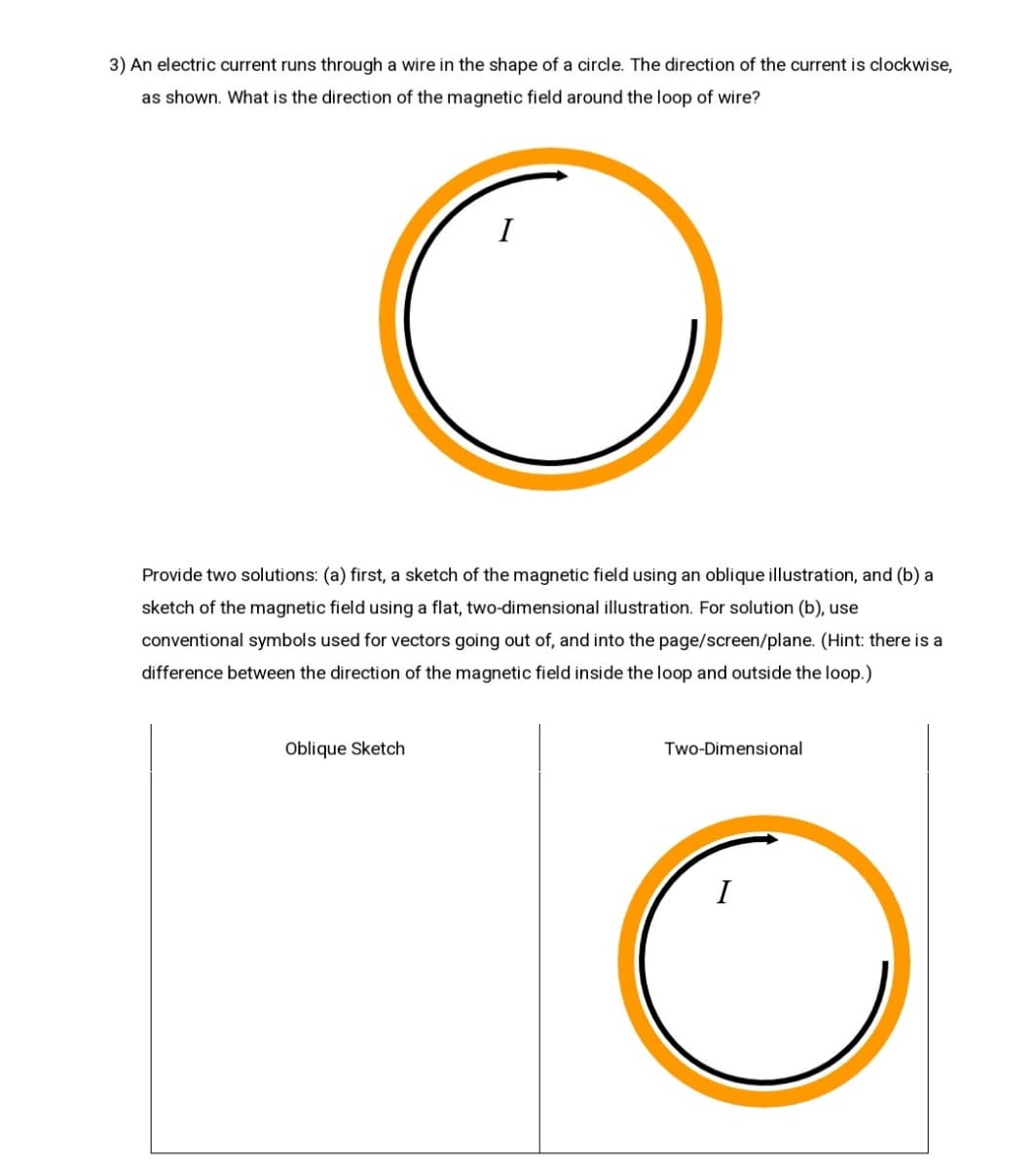 3) An electric current runs through a wire in the shape of a circle. The direction of the current is clockwise,
as shown. What is the direction of the magnetic field around the loop of wire?
I
Provide two solutions: (a) first, a sketch of the magnetic field using an oblique illustration, and (b) a
sketch of the magnetic field using a flat, two-dimensional illustration. For solution (b), use
conventional symbols used for vectors going out of, and into the page/screen/plane. (Hint: there is a
difference between the direction of the magnetic field inside the loop and outside the loop.)
Oblique Sketch
Two-Dimensional
I
