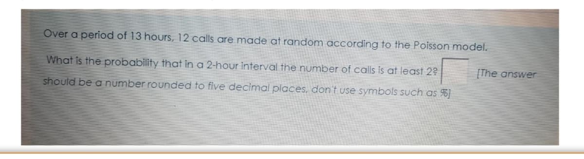 Over a period of 13 hours, 12 calls are made at random according to the Poisson model.
What is the probability that in a 2-hour interval the number of calls is at least 2?
[The answer
should be a number rounded to five decimal places, don't use symbols such as %]
