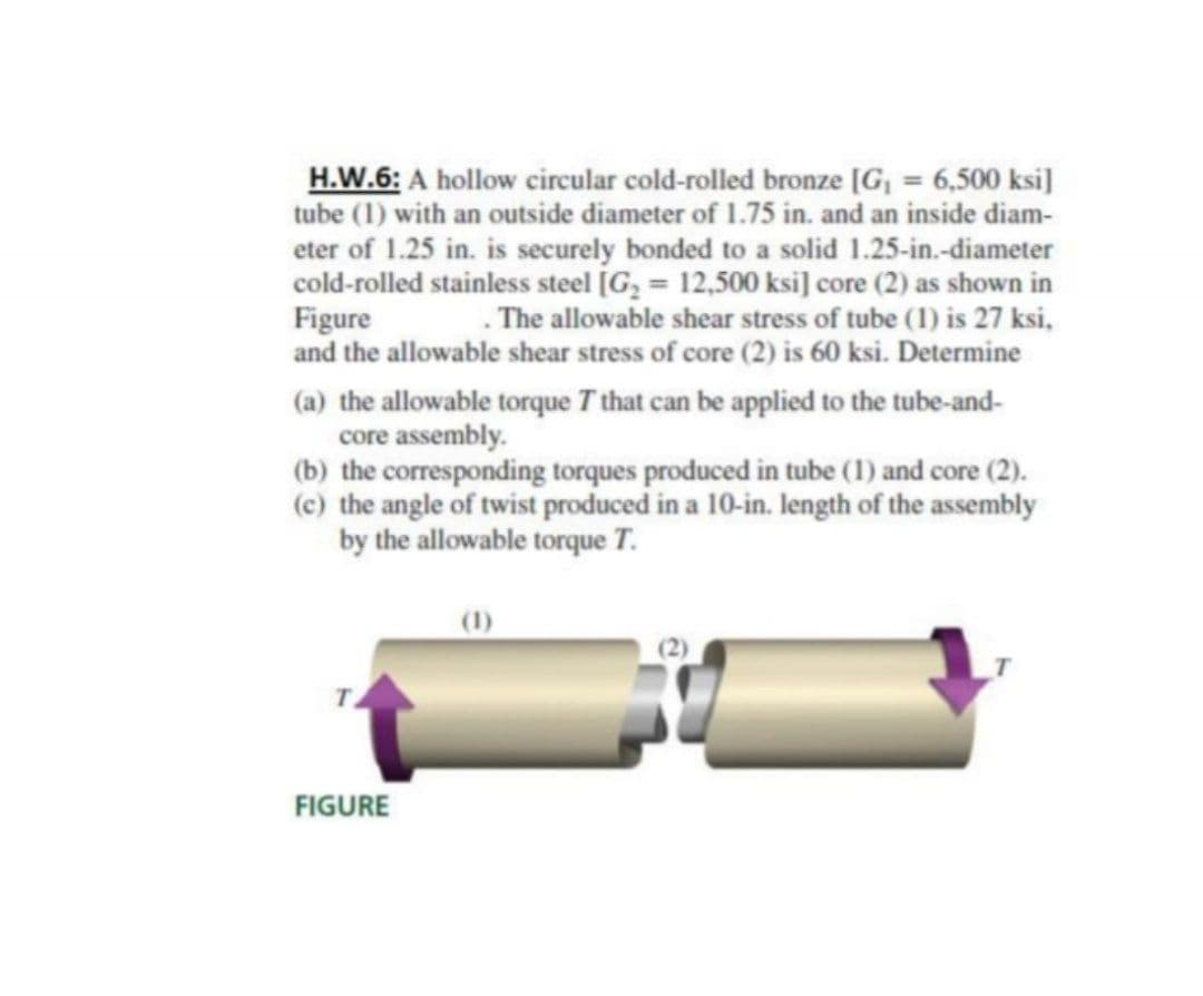 H.W.6: A hollow circular cold-rolled bronze [G, = 6,500 ksi]
tube (1) with an outside diameter of 1.75 in. and an inside diam-
eter of 1.25 in. is securely bonded to a solid 1.25-in.-diameter
cold-rolled stainless steel [G, = 12,500 ksi] core (2) as shown in
Figure
and the allowable shear stress of core (2) is 60 ksi. Determine
. The allowable shear stress of tube (1) is 27 ksi,
(a) the allowable torque T that can be applied to the tube-and-
core assembly.
(b) the corresponding torques produced in tube (1) and core (2).
(c) the angle of twist produced in a 10-in. length of the assembly
by the allowable torque T.
(1)
FIGURE
